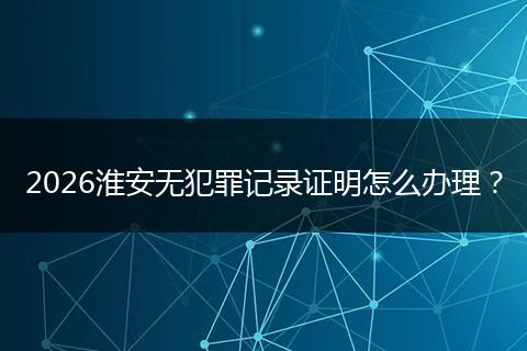 2026淮安无犯罪记录证明怎么办理？