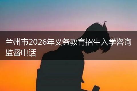 兰州市2026年义务教育招生入学咨询监督电话