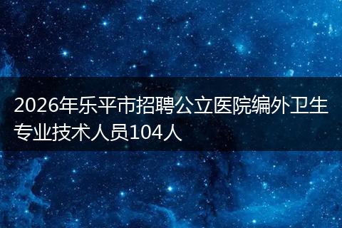 2026年乐平市招聘公立医院编外卫生专业技术人员104人