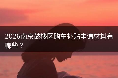 2026南京鼓楼区购车补贴申请材料有哪些？
