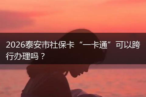 2026泰安市社保卡“一卡通”可以跨行办理吗？