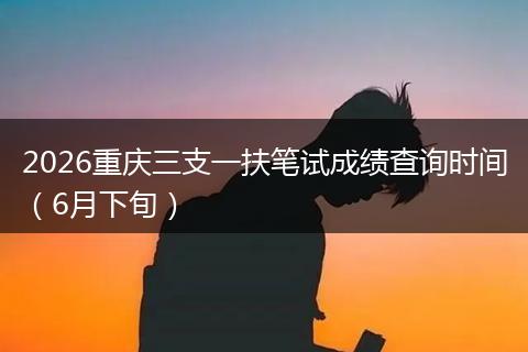 2026重庆三支一扶笔试成绩查询时间（6月下旬）