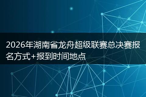 2026年湖南省龙舟超级联赛总决赛报名方式+报到时间地点