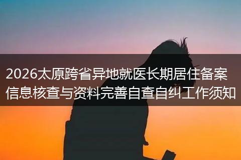 2026太原跨省异地就医长期居住备案信息核查与资料完善自查自纠工作须知