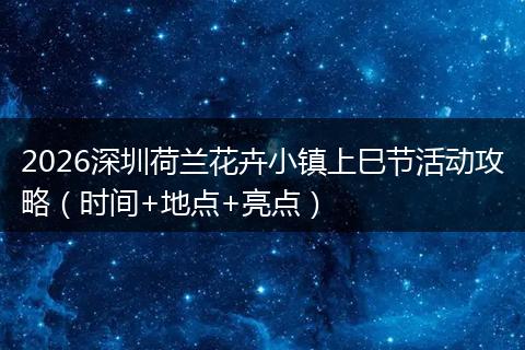 2026深圳荷兰花卉小镇上巳节活动攻略（时间+地点+亮点）
