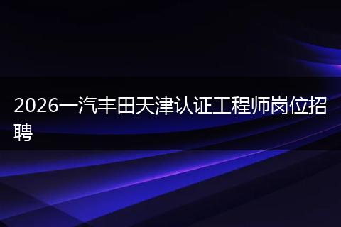 2026一汽丰田天津认证工程师岗位招聘