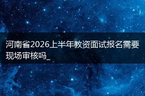 河南省2026上半年教资面试报名需要现场审核吗_