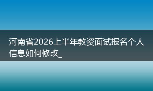 河南省2026上半年教资面试报名个人信息如何修改_