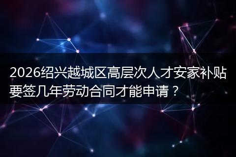 2026绍兴越城区高层次人才安家补贴要签几年劳动合同才能申请？