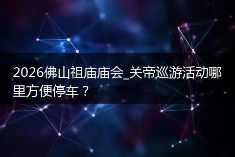 2026佛山祖庙庙会_关帝巡游活动哪里方便停车？