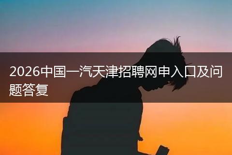 2026中国一汽天津招聘网申入口及问题答复