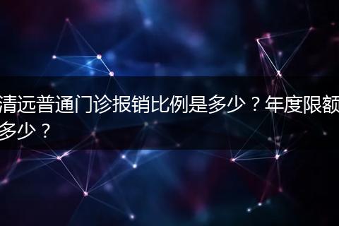 清远普通门诊报销比例是多少？年度限额多少？