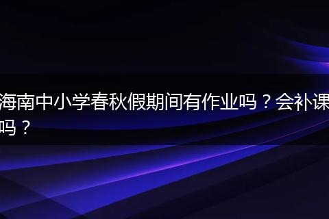 海南中小学春秋假期间有作业吗？会补课吗？