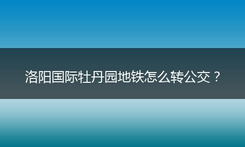 洛阳国际牡丹园地铁怎么转公交？