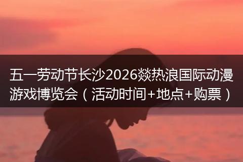 五一劳动节长沙2026燚热浪国际动漫游戏博览会（活动时间+地点+购票）