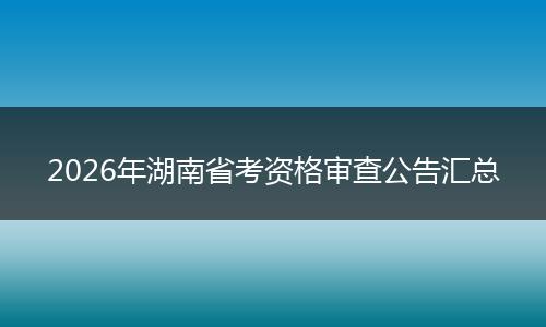 2026年湖南省考资格审查公告汇总