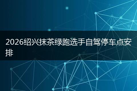 2026绍兴抹茶绿跑选手自驾停车点安排