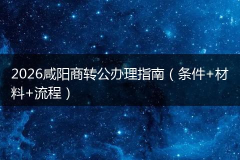 2026咸阳商转公办理指南（条件+材料+流程）