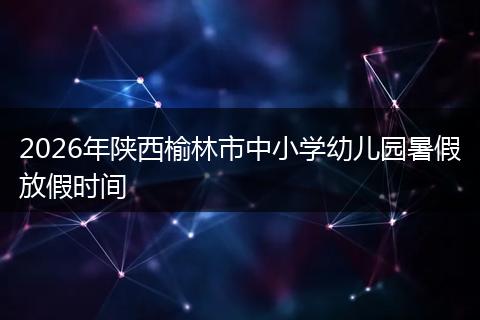 2026年陕西榆林市中小学幼儿园暑假放假时间