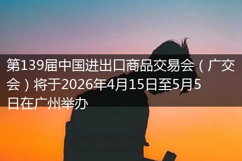 第139届中国进出口商品交易会（广交会）将于2026年4月15日至5月5日在广州举办