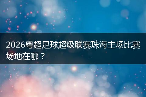 2026粤超足球超级联赛珠海主场比赛场地在哪？