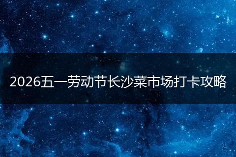 2026五一劳动节长沙菜市场打卡攻略
