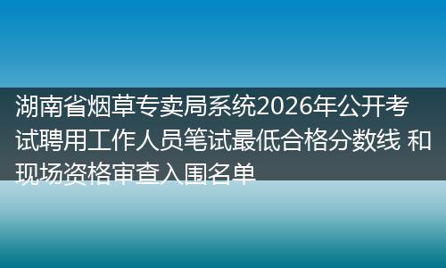 湖南省烟草专卖局系统2026年公开考试聘用工作人员笔试最低合格分数线 和现场资格审查入围名单