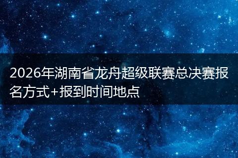 2026年湖南省龙舟超级联赛总决赛报名方式+报到时间地点