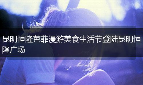 昆明恒隆芭菲漫游美食生活节登陆昆明恒隆广场