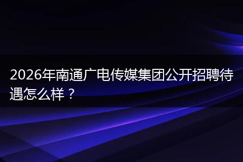 2026年南通广电传媒集团公开招聘待遇怎么样？