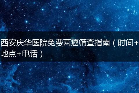 西安庆华医院免费两癌筛查指南（时间+地点+电话）