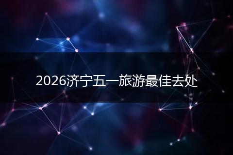 2026济宁五一旅游最佳去处