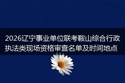 2026辽宁事业单位联考鞍山综合行政执法类现场资格审查名单及时间地点