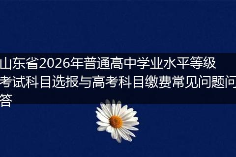 山东省2026年普通高中学业水平等级考试科目选报与高考科目缴费常见问题问答