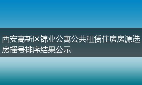 西安高新区锦业公寓公共租赁住房房源选房摇号排序结果公示