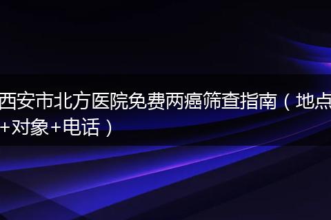 西安市北方医院免费两癌筛查指南（地点+对象+电话）