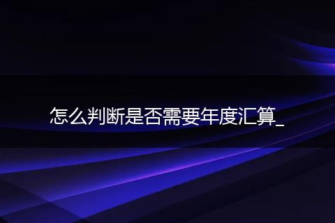 怎么判断是否需要年度汇算_