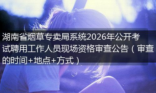 湖南省烟草专卖局系统2026年公开考试聘用工作人员现场资格审查公告（审查的时间+地点+方式）