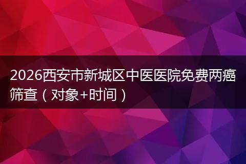 2026西安市新城区中医医院免费两癌筛查（对象+时间）