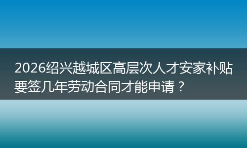 2026绍兴越城区高层次人才安家补贴要签几年劳动合同才能申请？