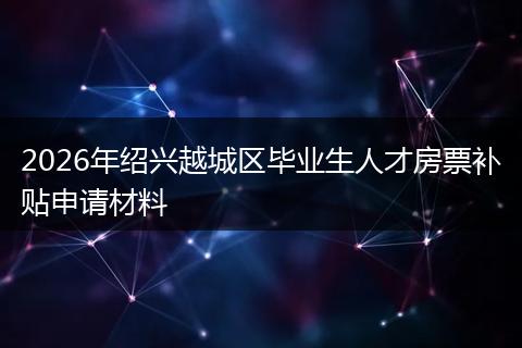2026年绍兴越城区毕业生人才房票补贴申请材料
