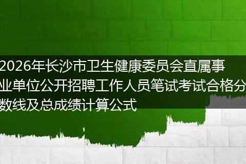 2026年长沙市卫生健康委员会直属事业单位公开招聘工作人员笔试考试合格分数线及总成绩计算公式