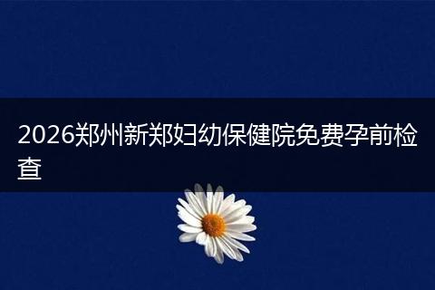 2026郑州新郑妇幼保健院免费孕前检查