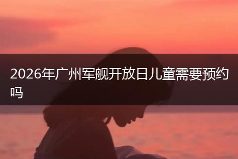 2026年广州军舰开放日儿童需要预约吗
