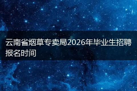 云南省烟草专卖局2026年毕业生招聘报名时间