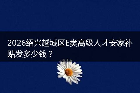 2026绍兴越城区E类高级人才安家补贴发多少钱？