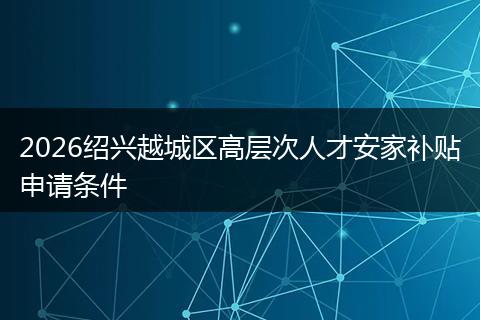 2026绍兴越城区高层次人才安家补贴申请条件