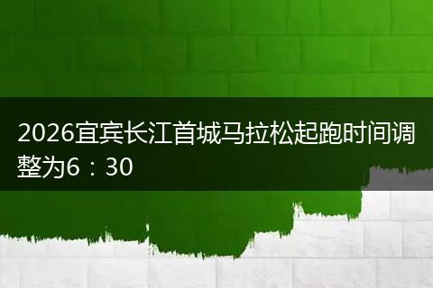 2026宜宾长江首城马拉松起跑时间调整为6：30