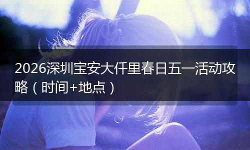 2026深圳宝安大仟里春日五一活动攻略（时间+地点）