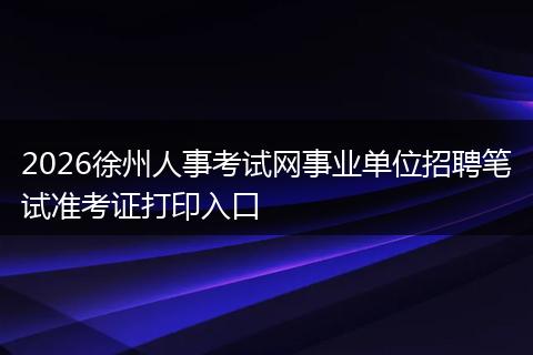 2026徐州人事考试网事业单位招聘笔试准考证打印入口